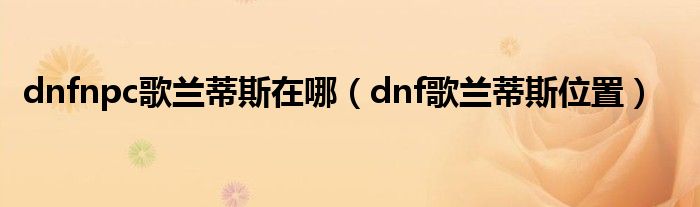 dnfnpc歌蘭蒂斯在哪（dnf歌蘭蒂斯位置）