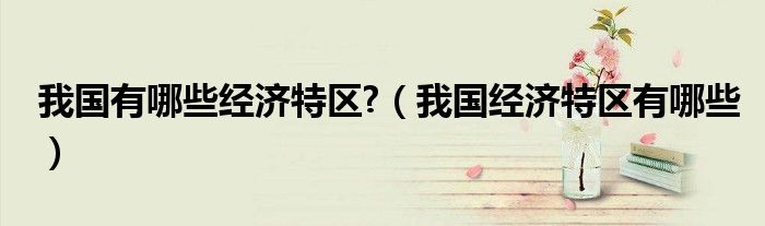 我國(guó)有哪些經(jīng)濟(jì)特區(qū)?（我國(guó)經(jīng)濟(jì)特區(qū)有哪些）