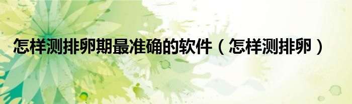 怎樣測排卵期最準(zhǔn)確的軟件（怎樣測排卵）