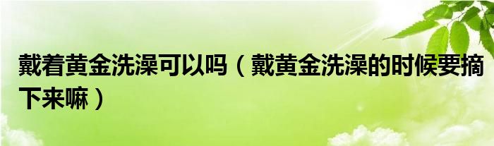 戴著黃金洗澡可以嗎（戴黃金洗澡的時候要摘下來嘛）