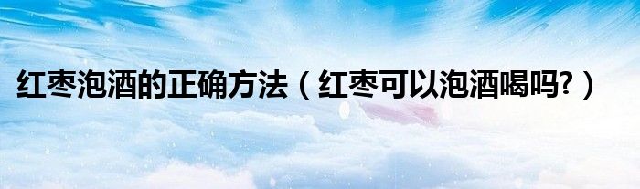 紅棗泡酒的正確方法（紅棗可以泡酒喝嗎?）