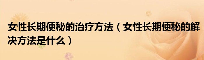 女性長期便秘的治療方法（女性長期便秘的解決方法是什么）