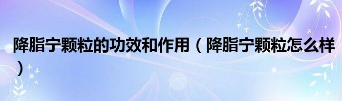降脂寧顆粒的功效和作用（降脂寧顆粒怎么樣）