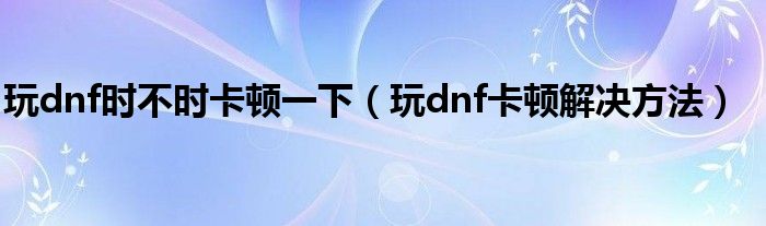玩dnf時不時卡頓一下（玩dnf卡頓解決方法）