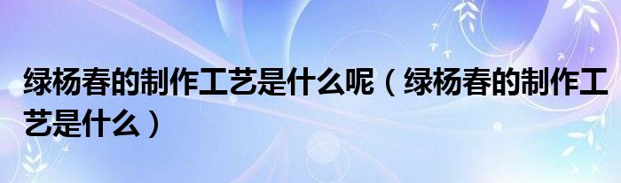 綠楊春的制作工藝是什么呢（綠楊春的制作工藝是什么）