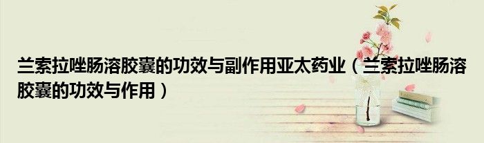 蘭索拉唑腸溶膠囊的功效與副作用亞太藥業(yè)（蘭索拉唑腸溶膠囊的功效與作用）