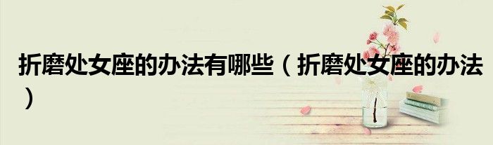 折磨處女座的辦法有哪些（折磨處女座的辦法）