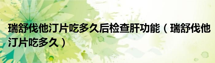 瑞舒伐他汀片吃多久后檢查肝功能（瑞舒伐他汀片吃多久）