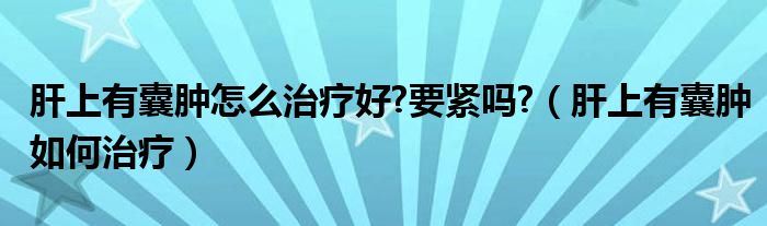 肝上有囊腫怎么治療好?要緊嗎?（肝上有囊腫如何治療）