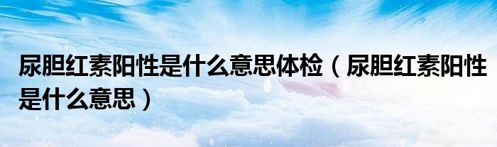 尿膽紅素陽(yáng)性是什么意思體檢（尿膽紅素陽(yáng)性是什么意思）