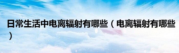 日常生活中電離輻射有哪些（電離輻射有哪些）