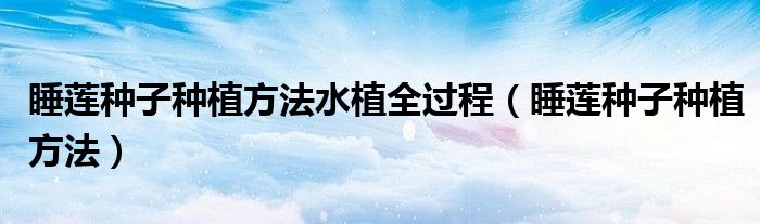 睡蓮種子種植方法水植全過(guò)程（睡蓮種子種植方法）