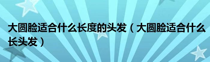 大圓臉適合什么長度的頭發(fā)（大圓臉適合什么長頭發(fā)）