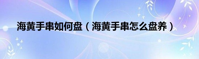 海黃手串如何盤（海黃手串怎么盤養(yǎng)）