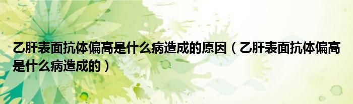 乙肝表面抗體偏高是什么病造成的原因（乙肝表面抗體偏高是什么病造成的）