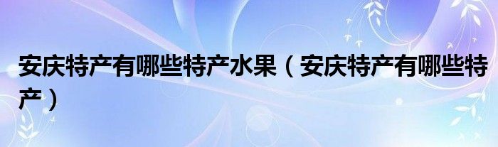 安慶特產(chǎn)有哪些特產(chǎn)水果（安慶特產(chǎn)有哪些特產(chǎn)）