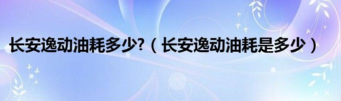 長安逸動(dòng)油耗多少?（長安逸動(dòng)油耗是多少）