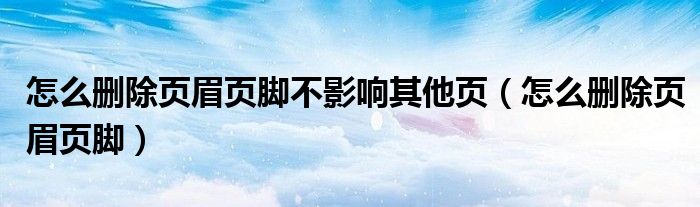 怎么刪除頁(yè)眉頁(yè)腳不影響其他頁(yè)（怎么刪除頁(yè)眉頁(yè)腳）