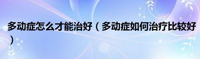 多動癥怎么才能治好（多動癥如何治療比較好）
