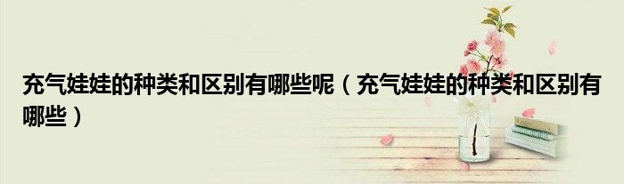 充氣娃娃的種類和區(qū)別有哪些呢（充氣娃娃的種類和區(qū)別有哪些）