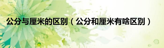 公分與厘米的區(qū)別（公分和厘米有啥區(qū)別）