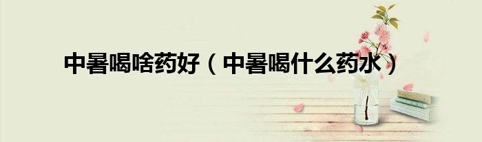 中暑喝啥藥好（中暑喝什么藥水）