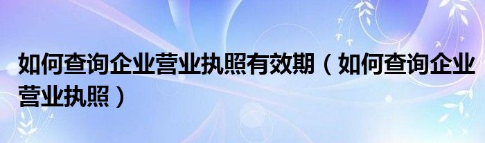 如何查詢企業(yè)營業(yè)執(zhí)照有效期（如何查詢企業(yè)營業(yè)執(zhí)照）