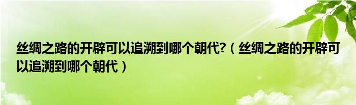 絲綢之路的開辟可以追溯到哪個(gè)朝代?（絲綢之路的開辟可以追溯到哪個(gè)朝代）