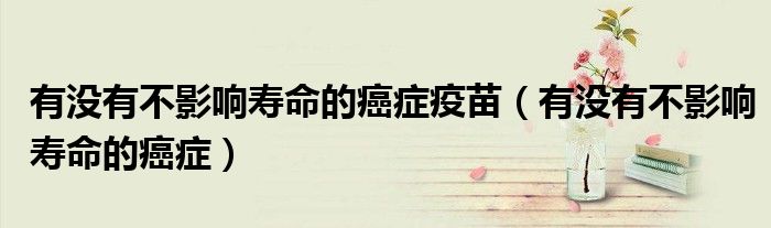 有沒有不影響壽命的癌癥疫苗（有沒有不影響壽命的癌癥）