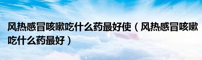 風熱感冒咳嗽吃什么藥最好使（風熱感冒咳嗽吃什么藥最好）