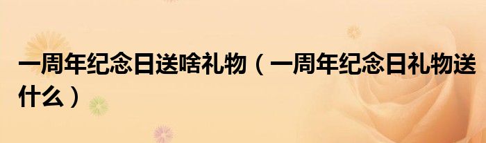 一周年紀念日送啥禮物（一周年紀念日禮物送什么）
