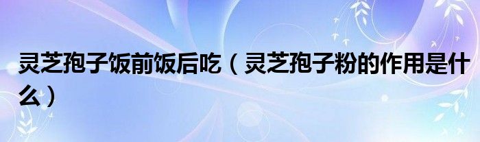 靈芝孢子飯前飯后吃（靈芝孢子粉的作用是什么）