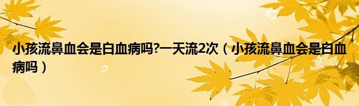小孩流鼻血會(huì)是白血病嗎?一天流2次（小孩流鼻血會(huì)是白血病嗎）