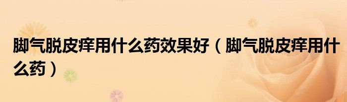腳氣脫皮癢用什么藥效果好（腳氣脫皮癢用什么藥）