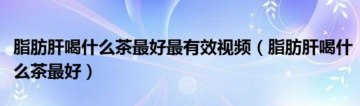 脂肪肝喝什么茶最好最有效視頻（脂肪肝喝什么茶最好）