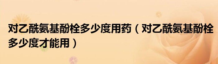 對乙酰氨基酚栓多少度用藥（對乙酰氨基酚栓多少度才能用）