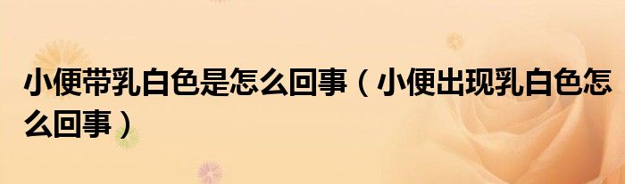 小便帶乳白色是怎么回事（小便出現(xiàn)乳白色怎么回事）