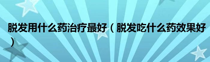 脫發(fā)用什么藥治療最好（脫發(fā)吃什么藥效果好）