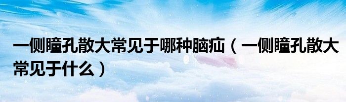一側(cè)瞳孔散大常見于哪種腦疝（一側(cè)瞳孔散大常見于什么）