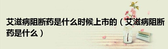 艾滋病阻斷藥是什么時候上市的（艾滋病阻斷藥是什么）