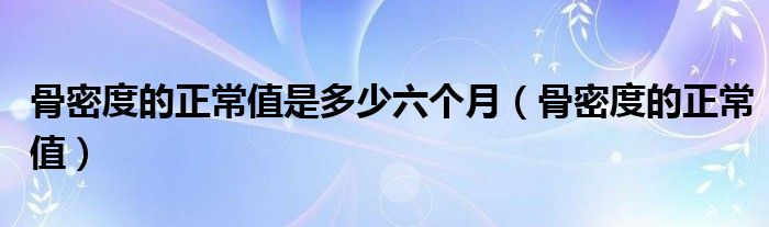 骨密度的正常值是多少六個月（骨密度的正常值）