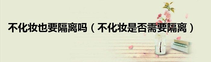 不化妝也要隔離嗎（不化妝是否需要隔離）