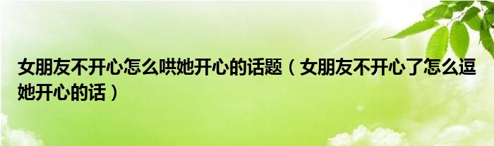 女朋友不開(kāi)心怎么哄她開(kāi)心的話題（女朋友不開(kāi)心了怎么逗她開(kāi)心的話）