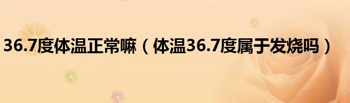 36.7度體溫正常嘛（體溫36.7度屬于發(fā)燒嗎）
