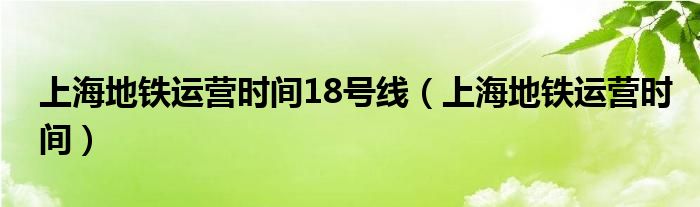 上海地鐵運(yùn)營(yíng)時(shí)間18號(hào)線（上海地鐵運(yùn)營(yíng)時(shí)間）