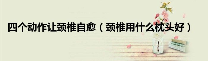 四個動作讓頸椎自愈（頸椎用什么枕頭好）