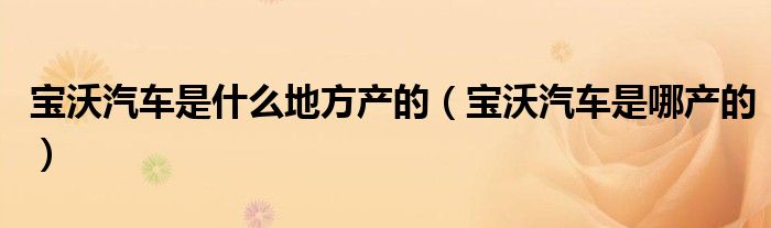 寶沃汽車是什么地方產(chǎn)的（寶沃汽車是哪產(chǎn)的）