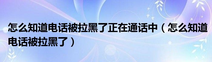 怎么知道電話被拉黑了正在通話中（怎么知道電話被拉黑了）