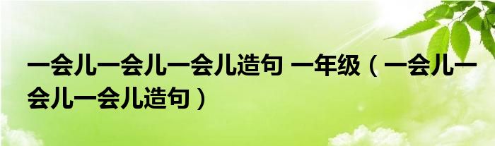 一會(huì)兒一會(huì)兒一會(huì)兒造句 一年級(jí)（一會(huì)兒一會(huì)兒一會(huì)兒造句）