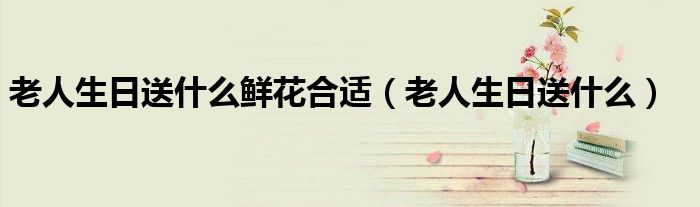 老人生日送什么鮮花合適（老人生日送什么）